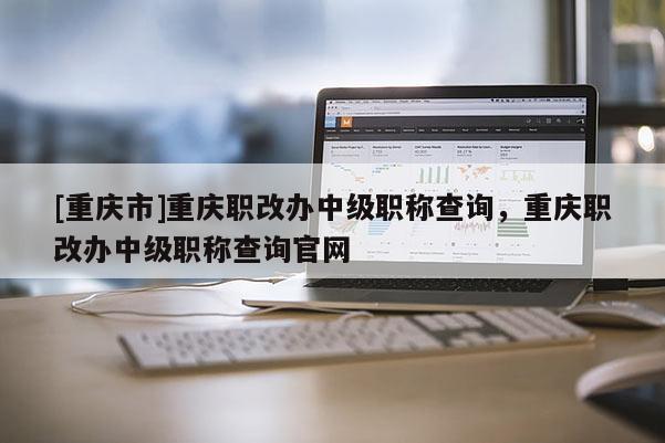 [重慶市]重慶職改辦中級職稱查詢，重慶職改辦中級職稱查詢官網(wǎng)