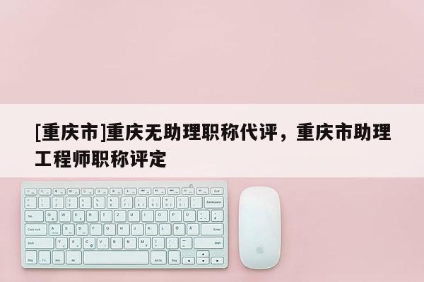 [重慶市]重慶無(wú)助理職稱代評(píng)，重慶市助理工程師職稱評(píng)定