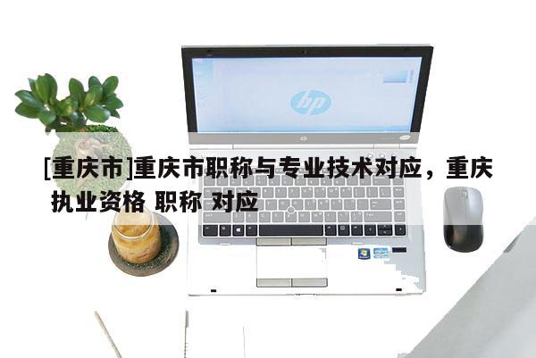 [重慶市]重慶市職稱與專業(yè)技術(shù)對應(yīng)，重慶 執(zhí)業(yè)資格 職稱 對應(yīng)