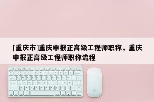 [重慶市]重慶申報(bào)正高級(jí)工程師職稱，重慶申報(bào)正高級(jí)工程師職稱流程