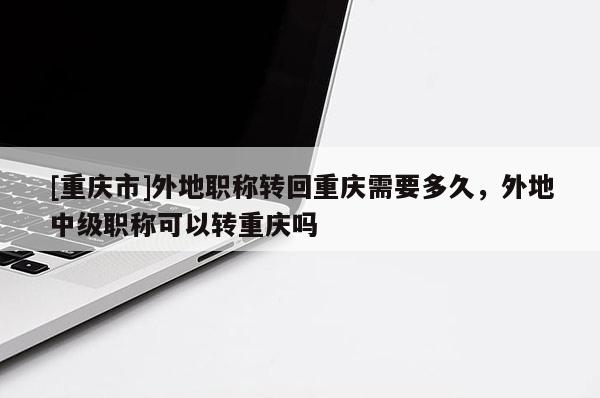 [重慶市]外地職稱轉(zhuǎn)回重慶需要多久，外地中級職稱可以轉(zhuǎn)重慶嗎