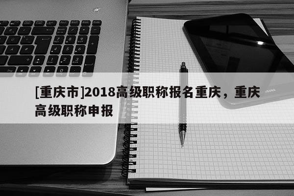 [重慶市]2018高級(jí)職稱(chēng)報(bào)名重慶，重慶高級(jí)職稱(chēng)申報(bào)
