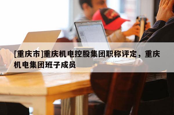 [重慶市]重慶機(jī)電控股集團(tuán)職稱評(píng)定，重慶機(jī)電集團(tuán)班子成員