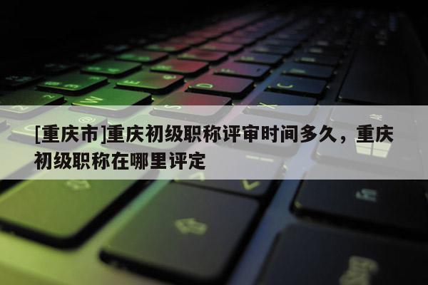 [重慶市]重慶初級職稱評審時間多久，重慶初級職稱在哪里評定