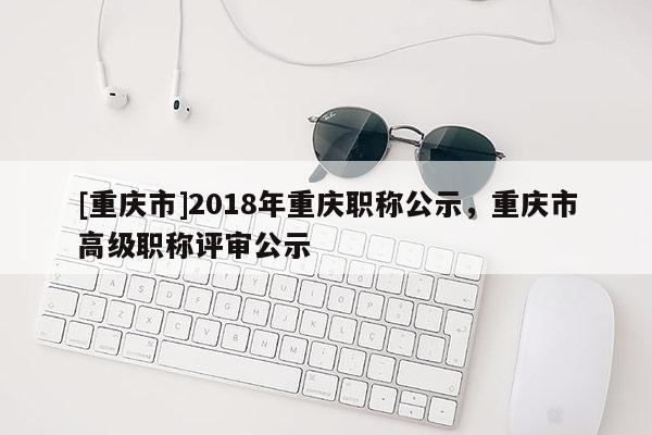 [重慶市]2018年重慶職稱公示，重慶市高級(jí)職稱評(píng)審公示