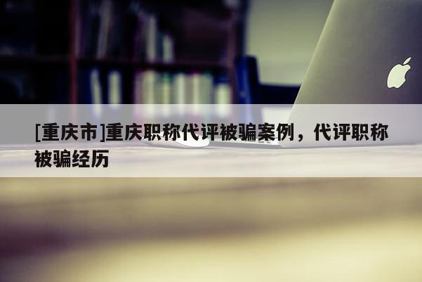 [重慶市]重慶職稱代評被騙案例，代評職稱被騙經(jīng)歷