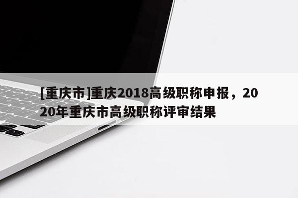 [重慶市]重慶2018高級職稱申報，2020年重慶市高級職稱評審結(jié)果
