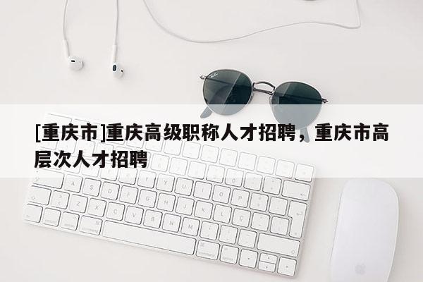 [重慶市]重慶高級職稱人才招聘，重慶市高層次人才招聘