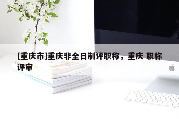 [重慶市]重慶非全日制評職稱，重慶 職稱評審
