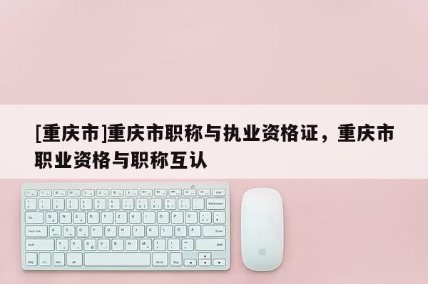 [重慶市]重慶市職稱與執(zhí)業(yè)資格證，重慶市職業(yè)資格與職稱互認(rèn)