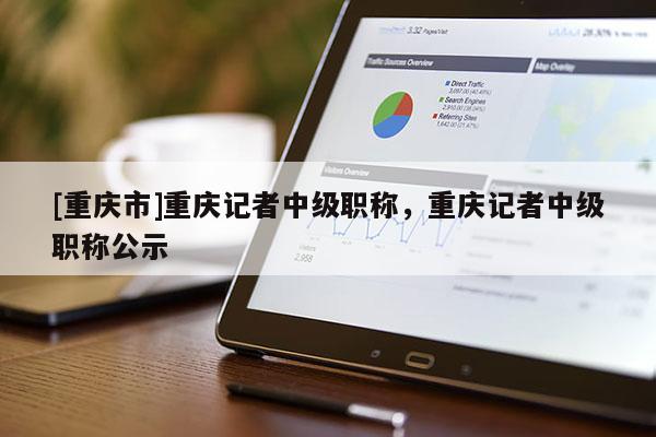 [重慶市]重慶記者中級(jí)職稱(chēng)，重慶記者中級(jí)職稱(chēng)公示