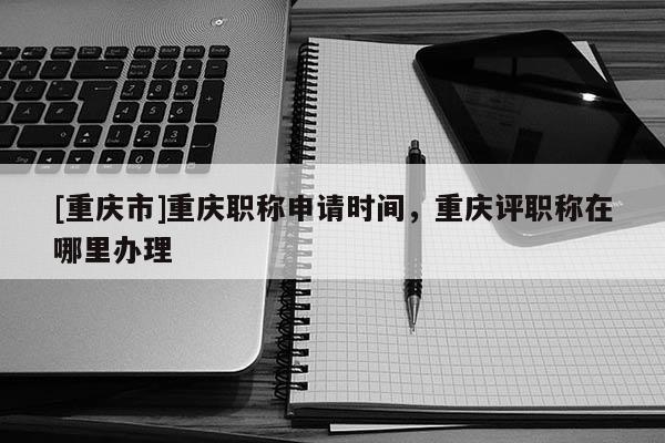 [重慶市]重慶職稱申請時間，重慶評職稱在哪里辦理