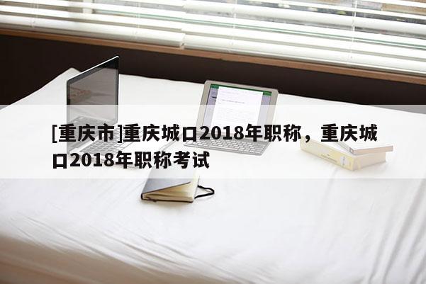 [重慶市]重慶城口2018年職稱，重慶城口2018年職稱考試