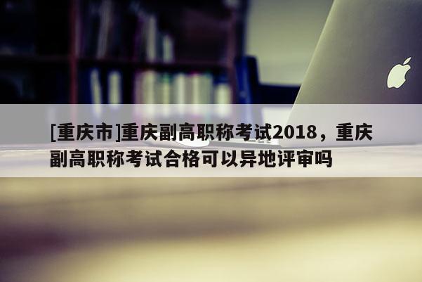 [重慶市]重慶副高職稱考試2018，重慶副高職稱考試合格可以異地評審嗎