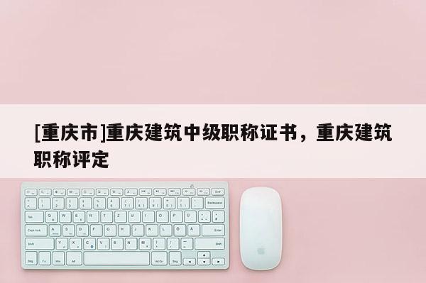 [重慶市]重慶建筑中級職稱證書，重慶建筑職稱評定