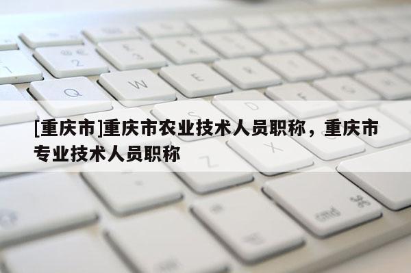 [重慶市]重慶市農(nóng)業(yè)技術(shù)人員職稱，重慶市專業(yè)技術(shù)人員職稱