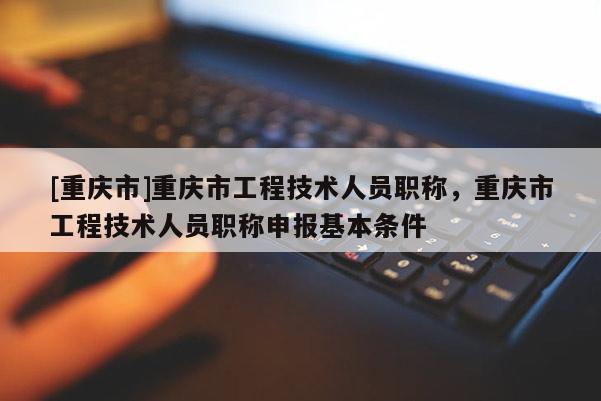 [重慶市]重慶市工程技術(shù)人員職稱，重慶市工程技術(shù)人員職稱申報基本條件