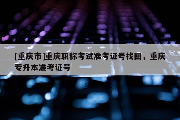[重慶市]重慶職稱考試準考證號找回，重慶專升本準考證號