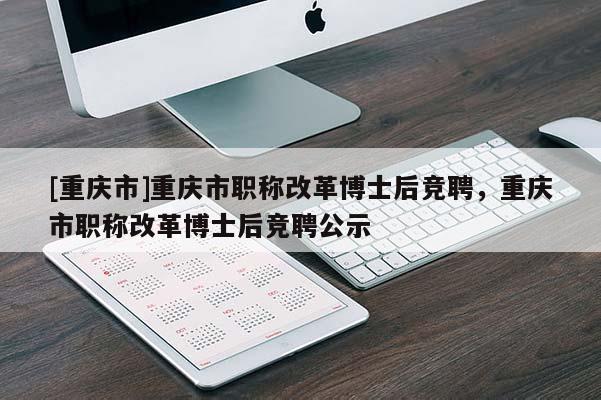 [重慶市]重慶市職稱改革博士后競聘，重慶市職稱改革博士后競聘公示