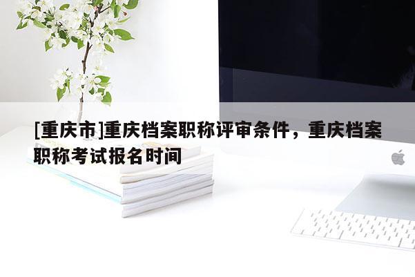 [重慶市]重慶檔案職稱評審條件，重慶檔案職稱考試報名時間