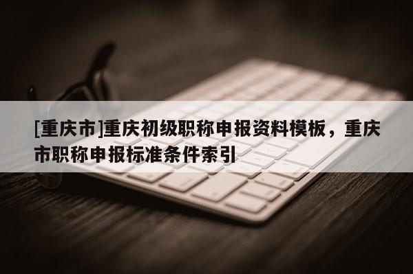 [重慶市]重慶初級(jí)職稱申報(bào)資料模板，重慶市職稱申報(bào)標(biāo)準(zhǔn)條件索引