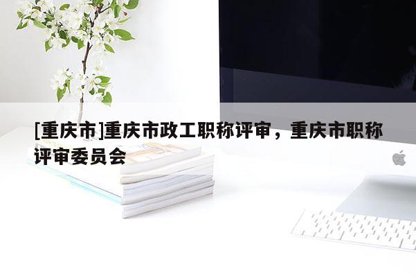 [重慶市]重慶市政工職稱評(píng)審，重慶市職稱評(píng)審委員會(huì)