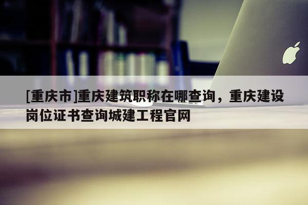 [重慶市]重慶建筑職稱在哪查詢，重慶建設(shè)崗位證書查詢城建工程官網(wǎng)