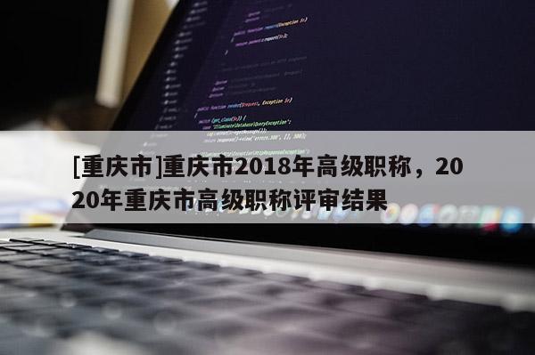 [重慶市]重慶市2018年高級(jí)職稱，2020年重慶市高級(jí)職稱評(píng)審結(jié)果