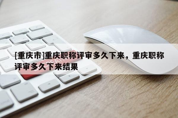 [重慶市]重慶職稱評(píng)審多久下來(lái)，重慶職稱評(píng)審多久下來(lái)結(jié)果