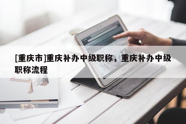 [重慶市]重慶補(bǔ)辦中級(jí)職稱，重慶補(bǔ)辦中級(jí)職稱流程
