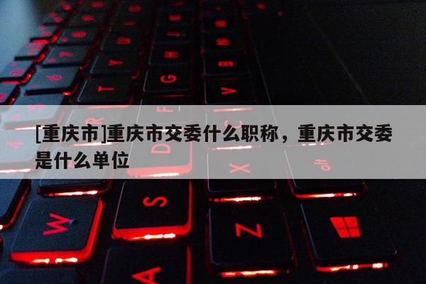 [重慶市]重慶市交委什么職稱，重慶市交委是什么單位