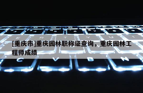[重慶市]重慶園林職稱證查詢，重慶園林工程師成績