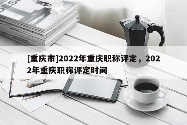 [重慶市]2022年重慶職稱評定，2022年重慶職稱評定時間