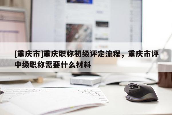 [重慶市]重慶職稱初級(jí)評(píng)定流程，重慶市評(píng)中級(jí)職稱需要什么材料