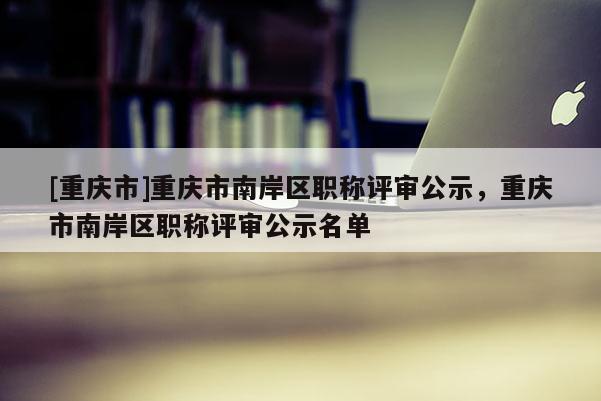 [重慶市]重慶市南岸區(qū)職稱評審公示，重慶市南岸區(qū)職稱評審公示名單