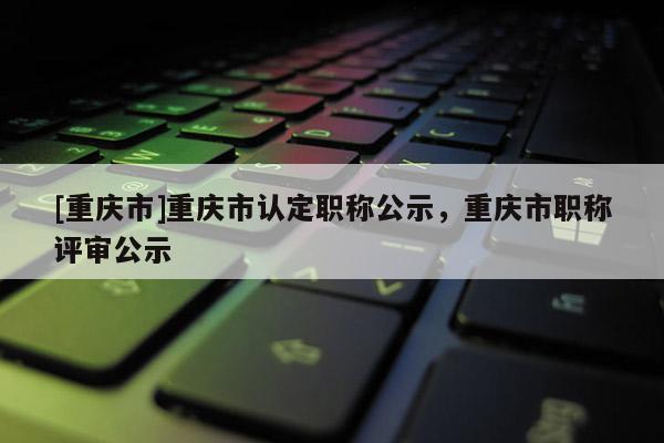 [重慶市]重慶市認(rèn)定職稱公示，重慶市職稱評(píng)審公示