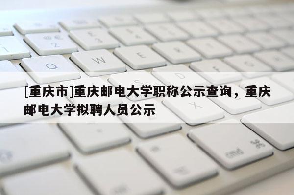 [重慶市]重慶郵電大學(xué)職稱公示查詢，重慶郵電大學(xué)擬聘人員公示