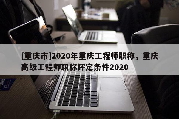 [重慶市]2020年重慶工程師職稱，重慶高級(jí)工程師職稱評(píng)定條件2020