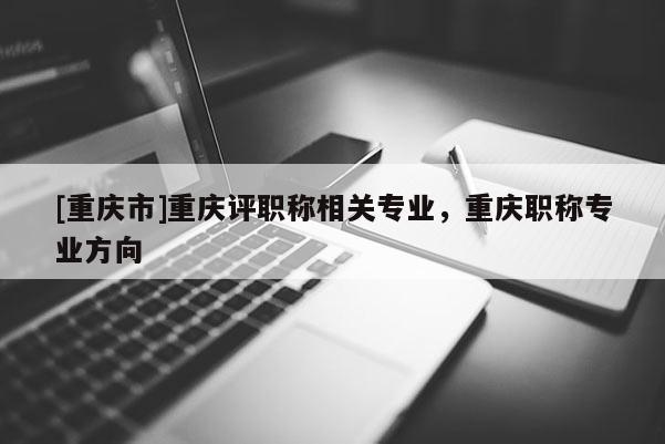 [重慶市]重慶評職稱相關(guān)專業(yè)，重慶職稱專業(yè)方向