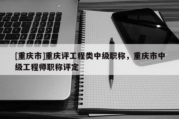 [重慶市]重慶評(píng)工程類中級(jí)職稱，重慶市中級(jí)工程師職稱評(píng)定