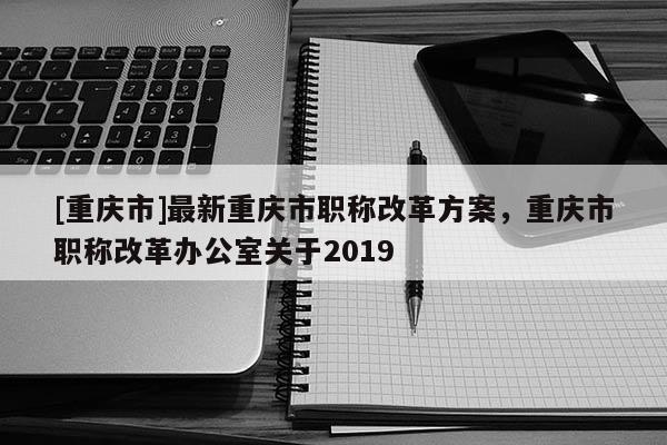 [重慶市]最新重慶市職稱(chēng)改革方案，重慶市職稱(chēng)改革辦公室關(guān)于2019