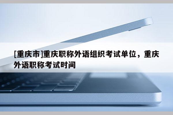 [重慶市]重慶職稱外語組織考試單位，重慶外語職稱考試時間