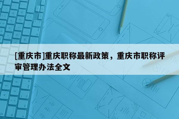 [重慶市]重慶職稱最新政策，重慶市職稱評審管理辦法全文