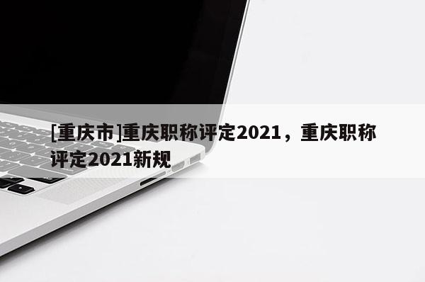 [重慶市]重慶職稱評定2021，重慶職稱評定2021新規(guī)