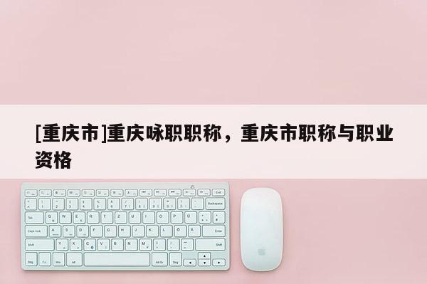 [重慶市]重慶詠職職稱，重慶市職稱與職業(yè)資格