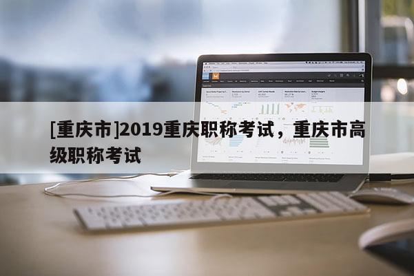 [重慶市]2019重慶職稱考試，重慶市高級職稱考試