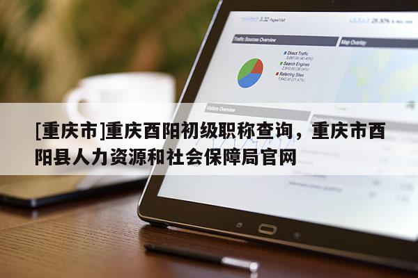 [重慶市]重慶酉陽初級職稱查詢，重慶市酉陽縣人力資源和社會保障局官網(wǎng)
