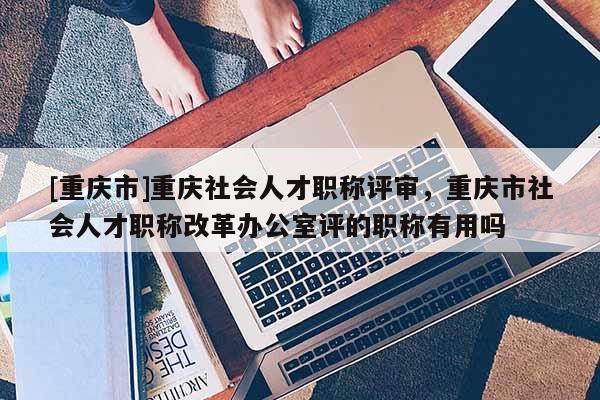 [重慶市]重慶社會人才職稱評審，重慶市社會人才職稱改革辦公室評的職稱有用嗎