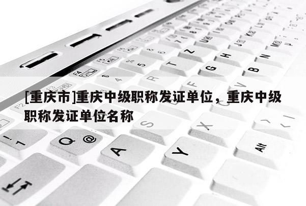 [重慶市]重慶中級(jí)職稱發(fā)證單位，重慶中級(jí)職稱發(fā)證單位名稱