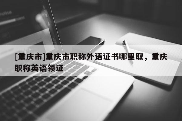 [重慶市]重慶市職稱外語證書哪里取，重慶職稱英語領證